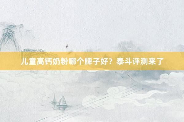 儿童高钙奶粉哪个牌子好？泰斗评测来了